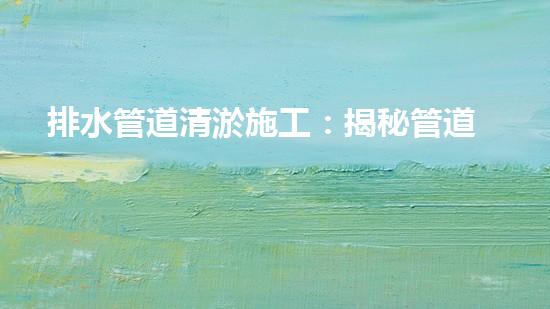 排水管道清淤施工：揭秘管道深處的黑暗王國，誰是真正的清道夫？